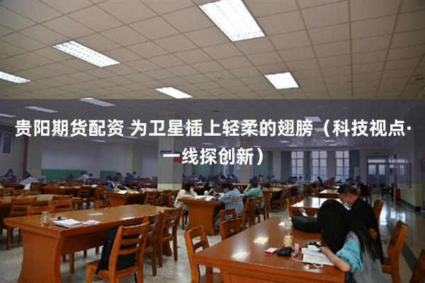 贵阳期货配资 为卫星插上轻柔的翅膀（科技视点·一线探创新）