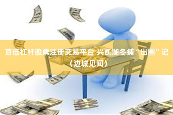 百倍杠杆股票注册交易平台 兴凯湖冬捕“出圈”记（边城见闻）