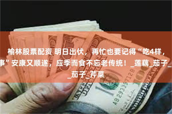 榆林股票配资 明日出伏，再忙也要记得“吃4样，做1事”安康又顺遂，应季而食不忘老传统！_莲藕_茄子_芹菜