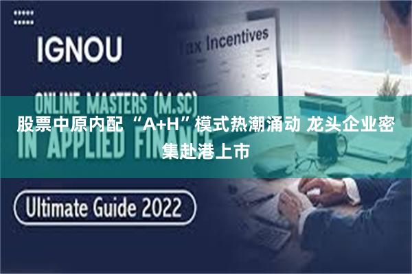 股票中原内配 “A+H”模式热潮涌动 龙头企业密集赴港上市