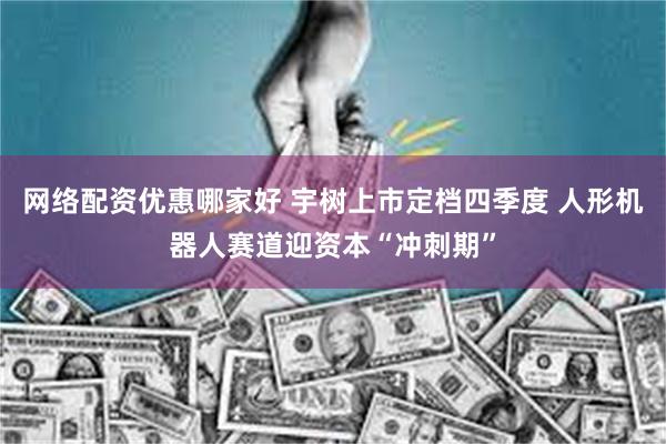 网络配资优惠哪家好 宇树上市定档四季度 人形机器人赛道迎资本“冲刺期”
