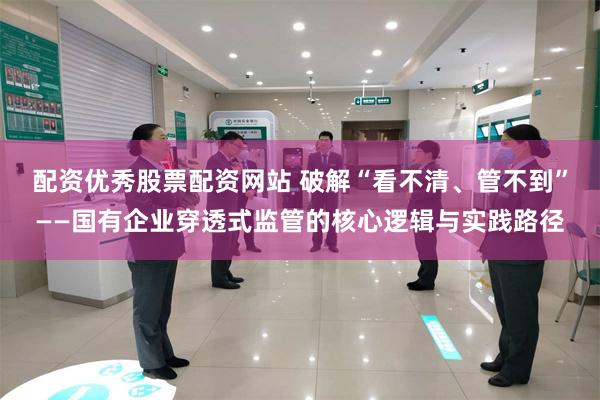 配资优秀股票配资网站 破解“看不清、管不到”——国有企业穿透式监管的核心逻辑与实践路径
