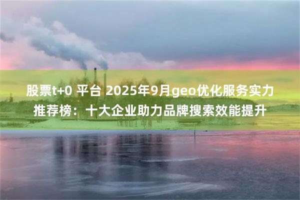 股票t+0 平台 2025年9月geo优化服务实力推荐榜：十大企业助力品牌搜索效能提升