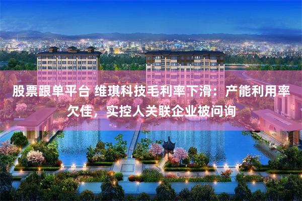 股票跟单平台 维琪科技毛利率下滑：产能利用率欠佳，实控人关联企业被问询