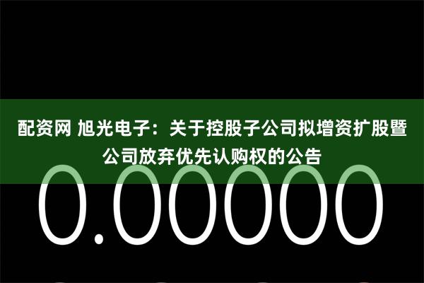 配资网 旭光电子：关于控股子公司拟增资扩股暨公司放弃优先认购权的公告