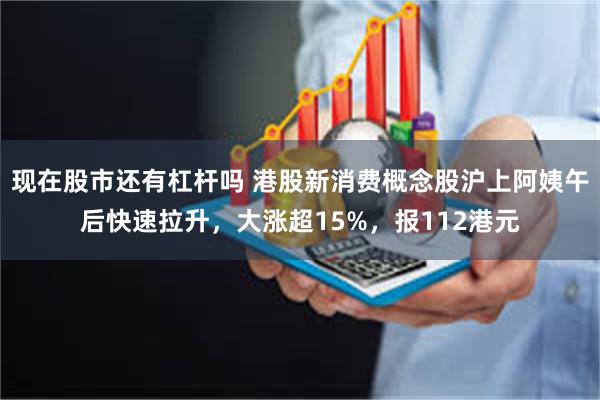 现在股市还有杠杆吗 港股新消费概念股沪上阿姨午后快速拉升，大涨超15%，报112港元