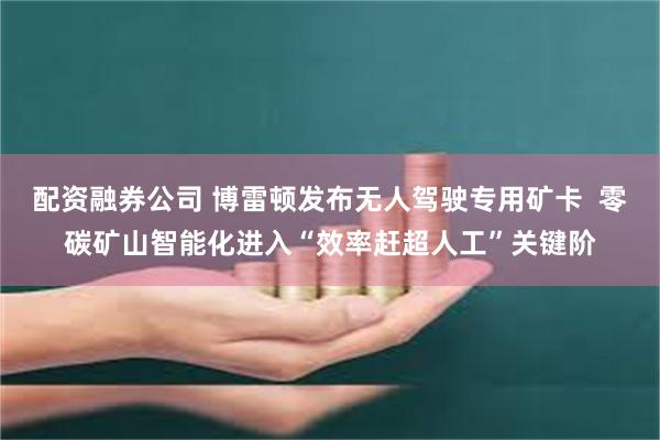 配资融券公司 博雷顿发布无人驾驶专用矿卡 零碳矿山智能化进入“效率赶超人工”关键阶