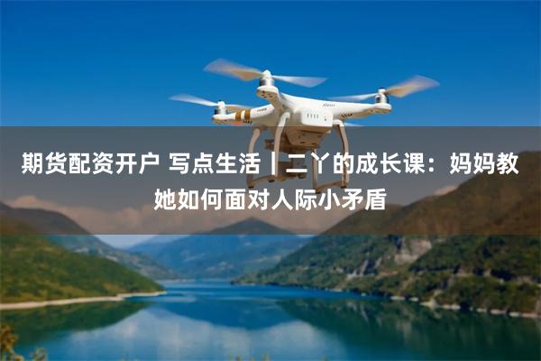 期货配资开户 写点生活|二丫的成长课:妈妈教她如何面对人际小矛盾