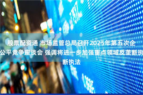 股票配资通 市场监管总局召开2025年第五次企业公平竞争座谈会 强调将进一步加强重点领域反垄断执法