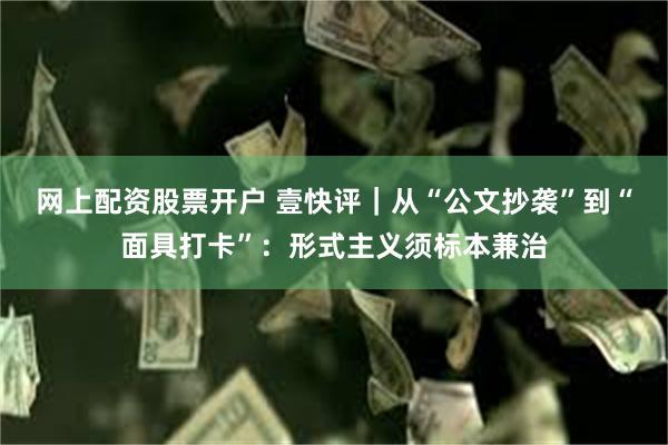 网上配资股票开户 壹快评｜从“公文抄袭”到“面具打卡”：形式主义须标本兼治