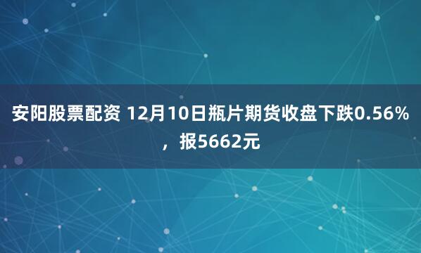 安阳股票配资 12月10日瓶片期货收盘下跌0.56%，报5662元