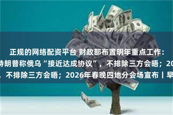 正规的网络配资平台 财政部布置明年重点工作：扩大财政支出盘子；特朗普称俄乌“接近达成协议”，不排除三方会晤；2026年春晚四地分会场宣布丨早报