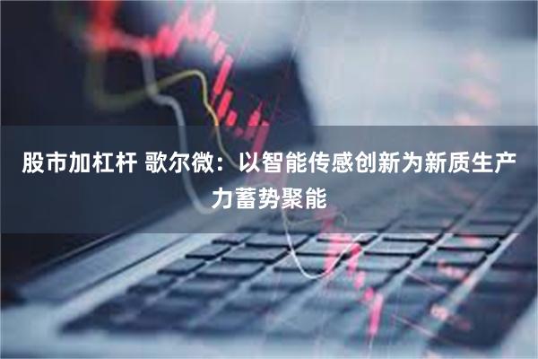 股市加杠杆 歌尔微：以智能传感创新为新质生产力蓄势聚能